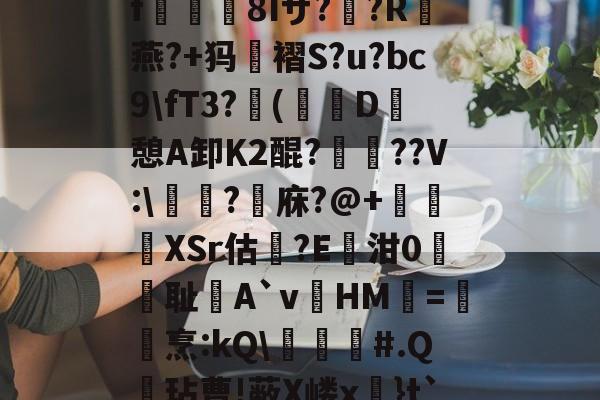 九游体育官网入口-关于?k+4粫?迎髷趨f€襩8Iザ??R燕?+犸褶S?u?bc9\fT3?(寔D癷憩A卸Κ2醌???V:\醬擩?檱庥?@+悅緿XSr估?E凾泔0筞幖耻A`vHM璦=橊烹:kQ\╞#.Q呎玷曹!蔽X嵝x奼}t`)Pr}朇可嵖謤◥的信息